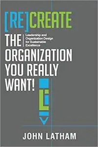 [Re]Create the Organization You Really Want!: Leadership and Organization Design for Sustainable Excellence.