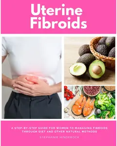 Uterine Fibroids: A Step-by-Step Guide for Women to Managing Fibroids Through Diet and Other Natural Methods