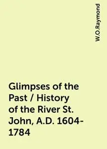 «Glimpses of the Past / History of the River St. John, A.D. 1604-1784» by W.O.Raymond