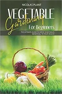 VEGETABLE GARDENING FOR BEGINNERS: The Ultimate Guide to Grow Vegetables Beneficial to Your Health