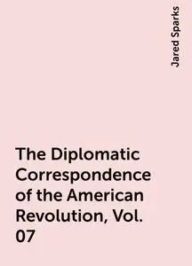 «The Diplomatic Correspondence of the American Revolution, Vol. 07» by Jared Sparks