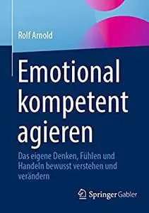 Emotional kompetent agieren: Das eigene Denken, Fühlen und Handeln bewusst verstehen und verändern