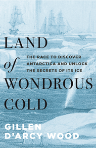 Land of Wondrous Cold : The Race to Discover Antarctica and Unlock the Secrets of Its Ice