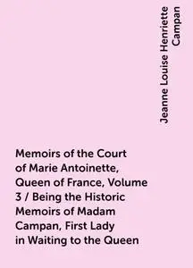 «Memoirs of the Court of Marie Antoinette, Queen of France, Volume 3 / Being the Historic Memoirs of Madam Campan, First