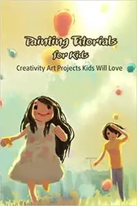 Painting Tutorials for Kids: Creativity Art Projects Kids Will Love: Creative Painting Projects for Kids