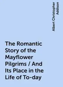 «The Romantic Story of the Mayflower Pilgrims / And Its Place in the Life of To-day» by Albert Christopher Addison