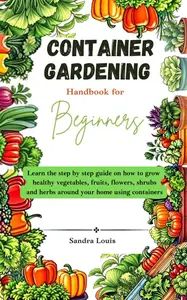 Container Gardening Handbook For Beginners: Learn the step by step guide on how to grow healthy vegetables, fruits, flowers
