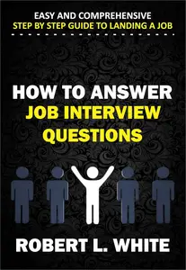 HOW TO ANSWER INTERVIEW QUESTIONS: Easy and Comprehensive Step by Step Guide to Landing a Job