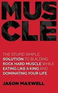 Muscle: The Stupid Simple Solution To Building Rock Hard Muscle While Eating Like A King And Dominating Your Life