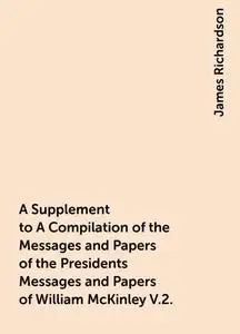 «A Supplement to A Compilation of the Messages and Papers of the Presidents Messages and Papers of William McKinley V.2.