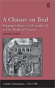 A Cloister on Trial: Religious Culture and Everyday Life in Late Medieval Hungary