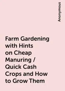 «Farm Gardening with Hints on Cheap Manuring / Quick Cash Crops and How to Grow Them» by None