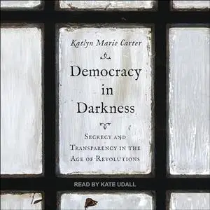 Democracy in Darkness: Secrecy and Transparency in the Age of Revolutions [Audiobook]