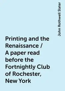 «Printing and the Renaissance / A paper read before the Fortnightly Club of Rochester, New York» by John Rothwell Slater