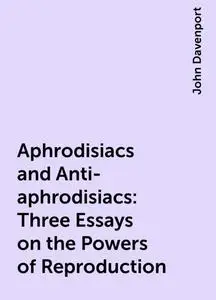 «Aphrodisiacs and Anti-aphrodisiacs: Three Essays on the Powers of Reproduction» by John Davenport