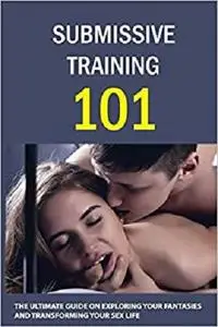 Submissive Training 101: The Ultimate Guide On Exploring Your Fantasies And Transforming Your Sex Life: Submissive Tips