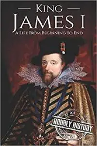 King James I: A Life From Beginning to End (Biographies of British Royalty)