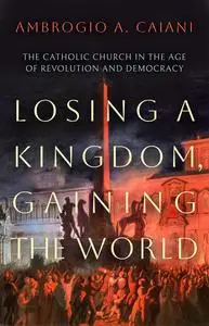 Losing a Kingdom, Gaining the World: The Catholic Church in the Age of Revolution and Democracy