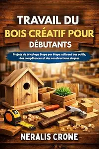 TRAVAIL DU BOIS CRÉATIF POUR DÉBUTANTS: Projets de bricolage étape par étape utilisant des outils, des compétences et des