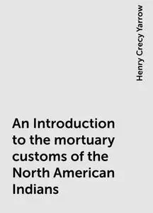 «An Introduction to the mortuary customs of the North American Indians» by Henry Crecy Yarrow