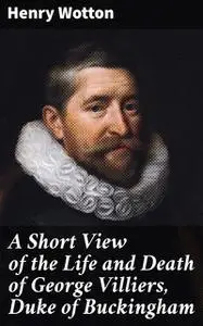 «A Short View of the Life and Death of George Villiers, Duke of Buckingham» by Henry Wotton