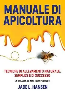 Manuale di Apicoltura: Tecniche di Allevamento Naturale, Semplice e di Successo: La Biologia, le Api e i suoi Prodotti