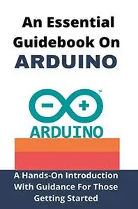 An Essential Guidebook On Arduino: A Hands-On Introduction With Guidance For Those Getting Started