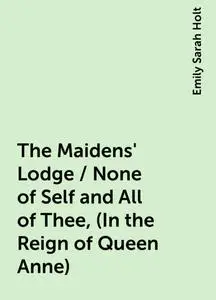 «The Maidens' Lodge / None of Self and All of Thee, (In the Reign of Queen Anne)» by Emily Sarah Holt