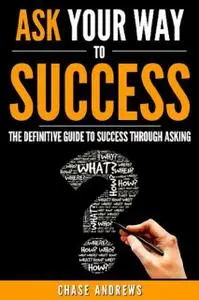 «Ask Your Way to Success – The Definitive Guide to Success Through Asking» by Chase Andrews