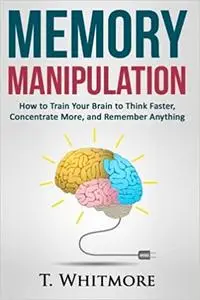 Memory Manipulation: How to Train Your Brain to Think Faster, Concentrate More, and Remember Anything