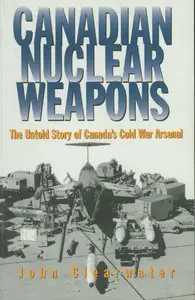 Canadian Nuclear Weapons: The Untold Story of Canada's Cold War Arsenal by John Clearwater