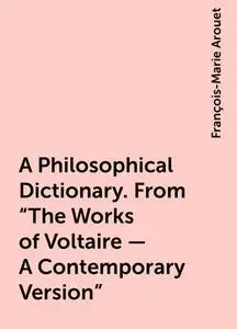 «A Philosophical Dictionary. From "The Works of Voltaire - A Contemporary Version"» by François-Marie Arouet