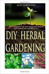 DIY Herbal Gardening: How To Grow The Top Medicinal Plants And Their Uses & Benefits
