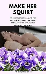 MAKE HER SQUIRT: An instruction manual for putting her into orgasmic ecstasy and getting her begging for more.