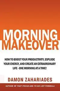 Morning Makeover: How To Boost Your Productivity, Explode Your Energy, and Create An Extraordinary Life - One Morning At A Time