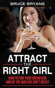 Attract The Right Girl: How to Find Your Dream Girl and Be the Man She Can’t Resist
