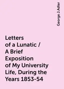 «Letters of a Lunatic / A Brief Exposition of My University Life, During the Years 1853-54» by George J.Adler