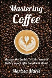 Mastering Coffee: Awaken the Barista Within You and Make Exotic Coffee Drinks at Home (A Beginner's Guide to Coffee)