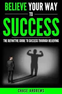 «Believe Your Way to Success – The Definitive Guide to Success Through Believing» by Chase Andrews