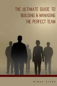 «The Ultimate Guide to Building & Managing the Perfect Team» by Aiden Sisko