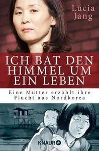 Ich bat den Himmel um ein Leben: Eine Mutter erzählt ihre Flucht aus Nordkorea