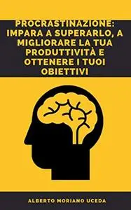 PROCRASTINAZIONE: IMPARA A SUPERARLO, A MIGLIORARE LA TUA PRODUTTIVITÀ E OTTENERE I TUOI OBIETTIVI