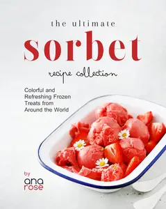 The Ultimate Sorbet Recipe Collection: Colorful and Refreshing Frozen Treats from Around the World