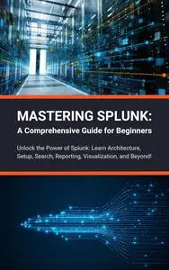 Mastering Splunk: A Comprehensive Guide for Beginners: Unlock the Power of Splunk