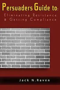 «The Persuaders Guide To Eliminating Resistance And Getting Compliance» by Jack N. Raven