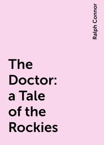 «The Doctor : a Tale of the Rockies» by Ralph Connor