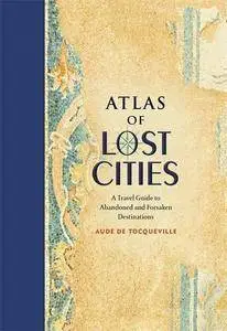 Atlas of Lost Cities: A Travel Guide to Abandoned and Forsaken Destinations