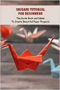 Origami Tutorial For Beginners: The Guide Book and Ideas To Create Beautiful Paper Projects: Origami Guide From Begin