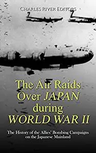 The Air Raids Over Japan during World War II: The History of the Allies’ Bombing Campaigns on the Japanese Mainland