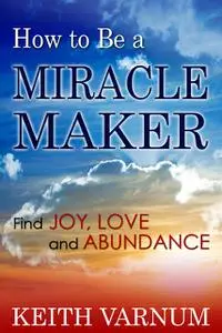 «How to Be a Miracle Maker: Find Joy, Love and Abundance» by Keith Ph. D Varnum